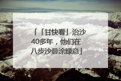 「甘快看」治沙40多年，他们在八步沙叠涂绿意