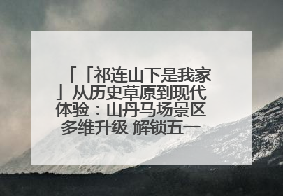 「祁连山下是我家」从历史草原到现代体验：山丹马场景区多维升级 解锁五一文旅新玩法