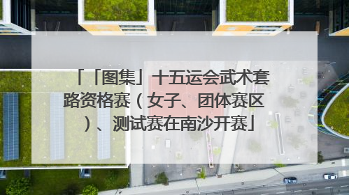 「图集」十五运会武术套路资格赛（女子、团体赛区）、测试赛在南沙开赛
