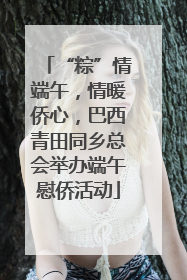 “粽”情端午，情暖侨心，巴西青田同乡总会举办端午慰侨活动