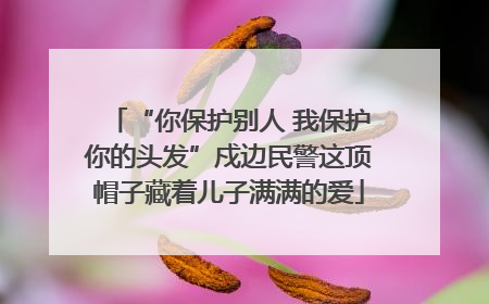 “你保护别人 我保护你的头发”戍边民警这顶帽子藏着儿子满满的爱