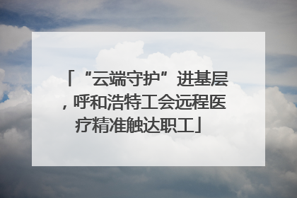 “云端守护”进基层，呼和浩特工会远程医疗精准触达职工