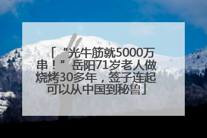 “光牛筋就5000万串！”岳阳71岁老人做烧烤30多年，签子连起可以从中国到秘鲁
