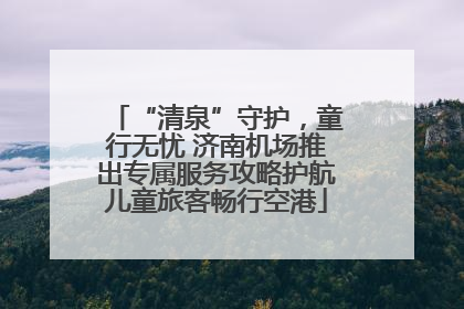 “清泉”守护，童行无忧 济南机场推出专属服务攻略护航儿童旅客畅行空港
