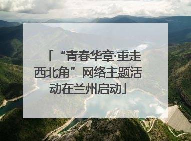 “青春华章·重走西北角”网络主题活动在兰州启动