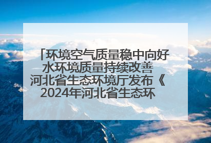 环境空气质量稳中向好 水环境质量持续改善 河北省生态环境厅发布《2024年河北省生态环境状况公报》