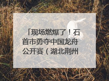 现场燃爆了！石首市勇夺中国龙舟公开赛（湖北荆州站）三项冠军