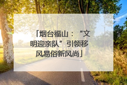 烟台福山：“文明迎亲队”引领移风易俗新风尚
