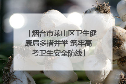 烟台市莱山区卫生健康局多措并举 筑牢高考卫生安全防线