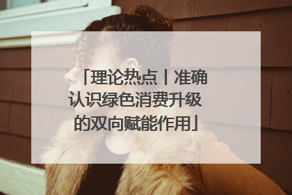 理论热点丨准确认识绿色消费升级的双向赋能作用