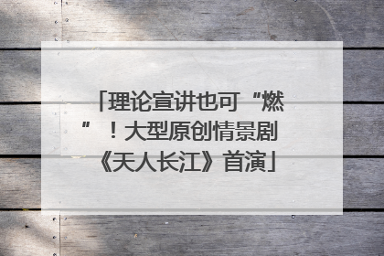 理论宣讲也可“燃”！大型原创情景剧《天人长江》首演