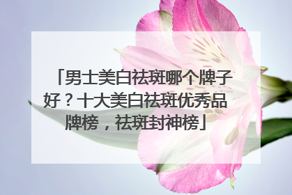 男士美白祛斑哪个牌子好？十大美白祛斑优秀品牌榜，祛斑封神榜