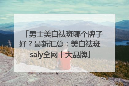 男士美白祛斑哪个牌子好？最新汇总：美白祛斑saly全网十大品牌