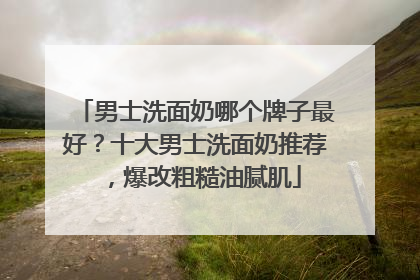 男士洗面奶哪个牌子最好？十大男士洗面奶推荐，爆改粗糙油腻肌