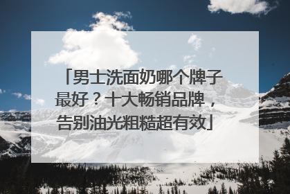男士洗面奶哪个牌子最好？十大畅销品牌，告别油光粗糙超有效