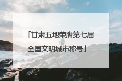 甘肃五地荣膺第七届全国文明城市称号
