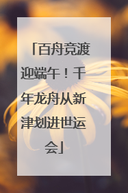 百舟竞渡迎端午！千年龙舟从新津划进世运会