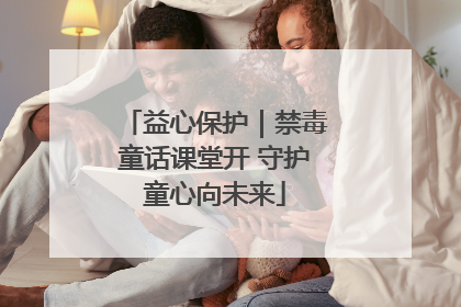 益心保护｜禁毒童话课堂开 守护童心向未来