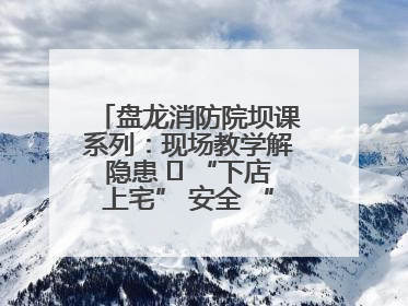 盘龙消防院坝课系列：现场教学解隐患   “下店上宅” 安全 “不打烊”