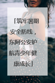 筑牢暑期安全防线，东阿公安护航青少年健康成长