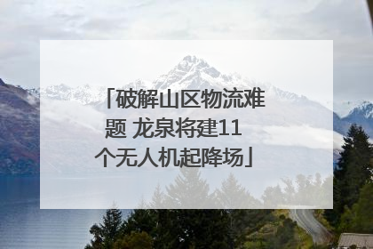 破解山区物流难题 龙泉将建11个无人机起降场