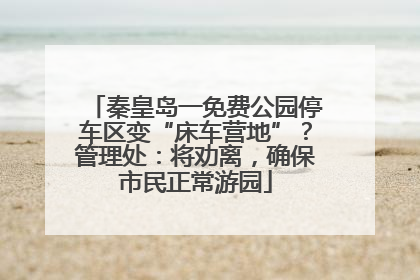 秦皇岛一免费公园停车区变“床车营地”？管理处：将劝离，确保市民正常游园