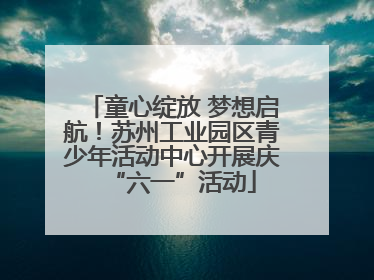 童心绽放 梦想启航！苏州工业园区青少年活动中心开展庆“六一”活动