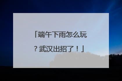端午下雨怎么玩？武汉出招了！