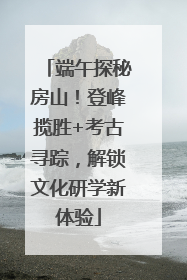 端午探秘房山！登峰揽胜+考古寻踪，解锁文化研学新体验