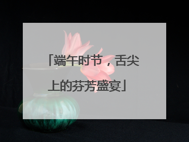 端午时节，舌尖上的芬芳盛宴