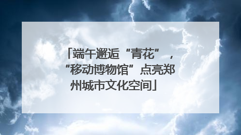 端午邂逅“青花”，“移动博物馆”点亮郑州城市文化空间