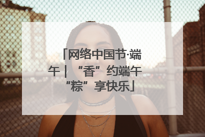 网络中国节·端午｜“香”约端午 “粽”享快乐