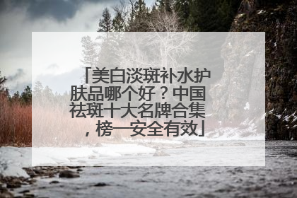 美白淡斑补水护肤品哪个好？中国祛斑十大名牌合集，榜一安全有效