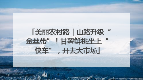 美丽农村路｜山路升级“金丝带”！甘薯鲜桃坐上“快车”，开去大市场