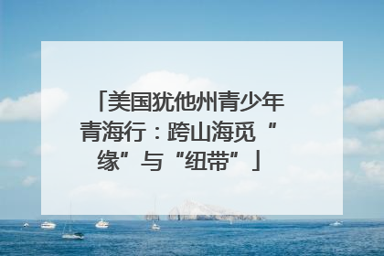 美国犹他州青少年青海行：跨山海觅“缘”与“纽带”