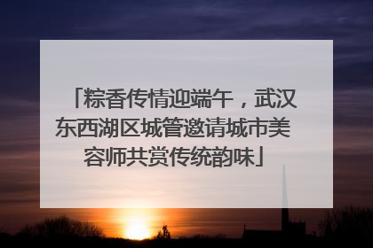 粽香传情迎端午，武汉东西湖区城管邀请城市美容师共赏传统韵味