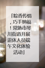 粽香传情，巧手纳福！常熟市琴川街道开展退休人员端午文化体验活动