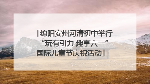绵阳安州河清初中举行“玩有引力 趣享六一”国际儿童节庆祝活动