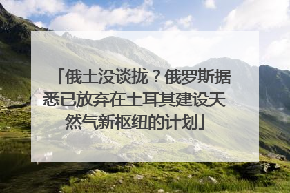 俄土没谈拢？俄罗斯据悉已放弃在土耳其建设天然气新枢纽的计划