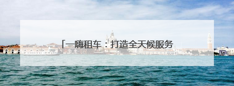 一嗨租车：打造全天候服务生态 构建出行放心生态