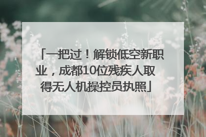 一把过！解锁低空新职业，成都10位残疾人取得无人机操控员执照