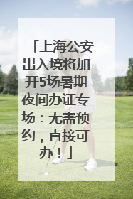 上海公安出入境将加开5场暑期夜间办证专场：无需预约，直接可办！
