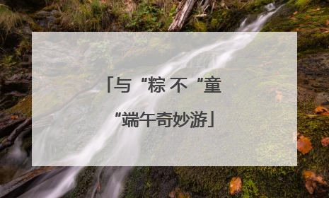 与“粽 不“童“端午奇妙游