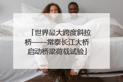 世界最大跨度斜拉桥——常泰长江大桥启动桥梁荷载试验