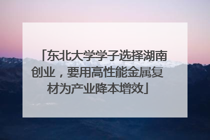 东北大学学子选择湖南创业，要用高性能金属复材为产业降本增效