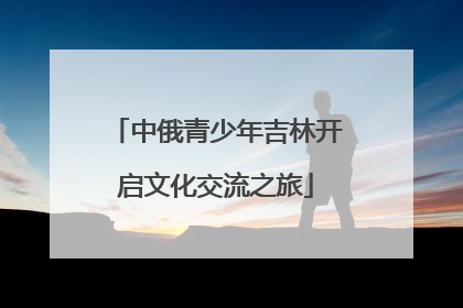 中俄青少年吉林开启文化交流之旅