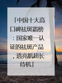 中国十大高口碑祛斑霜榜：国家唯一认证的祛斑产品，透亮肌超长待机