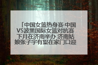 中国女篮热身赛·中国VS波黑国际女篮对抗赛下月在济南举办 济南姑娘张子宇有望在家门口迎来国家队首秀