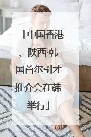 中国香港、陕西·韩国首尔引才推介会在韩举行