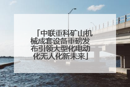 中联重科矿山机械成套设备重磅发布引领大型化电动化无人化新未来